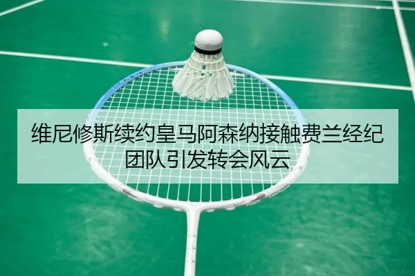 维尼修斯续约皇马阿森纳接触费兰经纪团队引发转会风云（SabaSports）